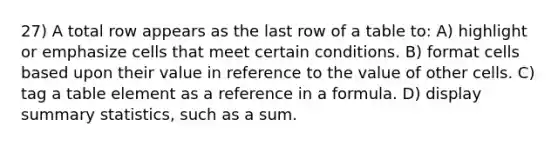 27) A total row appears as the last row of a table to: A) highlight or emphasize cells that meet certain conditions. B) format cells based upon their value in reference to the value of other cells. C) tag a table element as a reference in a formula. D) display summary statistics, such as a sum.