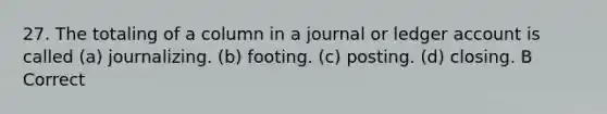 27. The totaling of a column in a journal or ledger account is called (a) journalizing. (b) footing. (c) posting. (d) closing. B Correct