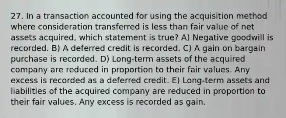 27. In a transaction accounted for using the acquisition method where consideration transferred is less than fair value of net assets acquired, which statement is true? A) Negative goodwill is recorded. B) A deferred credit is recorded. C) A gain on bargain purchase is recorded. D) Long-term assets of the acquired company are reduced in proportion to their fair values. Any excess is recorded as a deferred credit. E) Long-term assets and liabilities of the acquired company are reduced in proportion to their fair values. Any excess is recorded as gain.