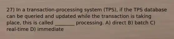 27) In a transaction-processing system (TPS), if the TPS database can be queried and updated while the transaction is taking place, this is called ________ processing. A) direct B) batch C) real-time D) immediate