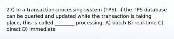 27) In a transaction-processing system (TPS), if the TPS database can be queried and updated while the transaction is taking place, this is called ________ processing. A) batch B) real-time C) direct D) immediate