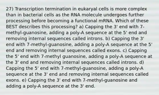 27) Transcription termination in eukaryal cells is more complex than in bacterial cells as the RNA molecule undergoes further processing before becoming a functional mRNA. Which of these BEST describes this processing? a) Capping the 3' end with 7-methyl-guanosine, adding a poly-A sequence at the 5' end and removing internal sequences called introns. b) Capping the 3' end with 7-methyl-guanosine, adding a poly-A sequence at the 5' end and removing internal sequences called exons. c) Capping the 5' end with 7-methyl guanosine, adding a poly-A sequence at the 3' end and removing internal sequences called introns. d) Capping the 5' end with 7-methyl-guanosine, adding a poly-A sequence at the 3' end and removing internal sequences called exons. e) Capping the 3' end with 7-methyl-guanosine and adding a poly-A sequence at the 3' end.