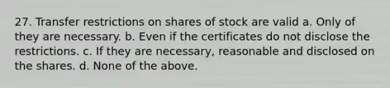 27. Transfer restrictions on shares of stock are valid a. Only of they are necessary. b. Even if the certificates do not disclose the restrictions. c. If they are necessary, reasonable and disclosed on the shares. d. None of the above.