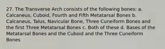 27. The Transverse Arch consists of the following bones: a. Calcaneus, Cuboid, Fourth and Fifth Metatarsal Bones b. Calcaneus, Talus, Navicular Bone, Three Cuneiform Bones and the first Three Metatarsal Bones c. Both of these d. Bases of the Metatarsal Bones and the Cuboid and the Three Cuneiform Bones