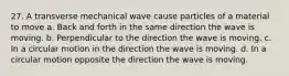 27. A transverse mechanical wave cause particles of a material to move a. Back and forth in the same direction the wave is moving. b. Perpendicular to the direction the wave is moving. c. In a circular motion in the direction the wave is moving. d. In a circular motion opposite the direction the wave is moving.