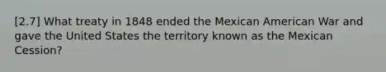 [2.7] What treaty in 1848 ended the Mexican American War and gave the United States the territory known as the Mexican Cession?