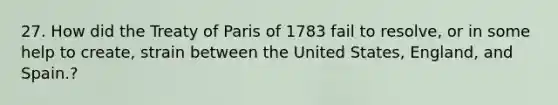 27. How did the Treaty of Paris of 1783 fail to resolve, or in some help to create, strain between the United States, England, and Spain.?