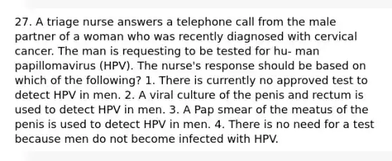 27. A triage nurse answers a telephone call from the male partner of a woman who was recently diagnosed with cervical cancer. The man is requesting to be tested for hu- man papillomavirus (HPV). The nurse's response should be based on which of the following? 1. There is currently no approved test to detect HPV in men. 2. A viral culture of the penis and rectum is used to detect HPV in men. 3. A Pap smear of the meatus of the penis is used to detect HPV in men. 4. There is no need for a test because men do not become infected with HPV.