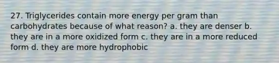 27. Triglycerides contain more energy per gram than carbohydrates because of what reason? a. they are denser b. they are in a more oxidized form c. they are in a more reduced form d. they are more hydrophobic