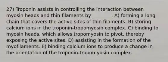 27) Troponin assists in controlling the interaction between myosin heads and thin filaments by ________. A) forming a long chain that covers the active sites of thin filaments. B) storing calcium ions in the troponin-tropomyosin complex. C) binding to myosin heads, which allows tropomyosin to pivot, thereby exposing the active sites. D) assisting in the formation of the myofilaments. E) binding calcium ions to produce a change in the orientation of the troponin-tropomyosin complex.