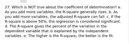 27. Which is NOT true about the coefficient of determination? a. As you add more variables, the R-square generally rises. b. As you add more variables, the adjusted R-square can fall. c. If the R-square is above 50%, the regression is considered significant. d. The R-square gives the percent of the variation in the dependent variable that is explained by the independent variables. e. The higher is the R-square, the better is the fit.