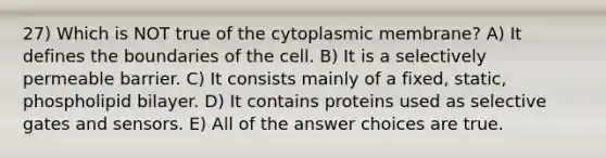 27) Which is NOT true of the cytoplasmic membrane? A) It defines the boundaries of the cell. B) It is a selectively permeable barrier. C) It consists mainly of a fixed, static, phospholipid bilayer. D) It contains proteins used as selective gates and sensors. E) All of the answer choices are true.