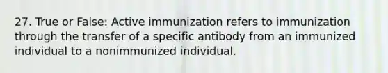 27. True or False: Active immunization refers to immunization through the transfer of a specific antibody from an immunized individual to a nonimmunized individual.