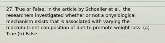 27. True or False: In the article by Schoeller et al., the researchers investigated whether or not a physiological mechanism exists that is associated with varying the macronutrient composition of diet to promote weight loss. (a) True (b) False