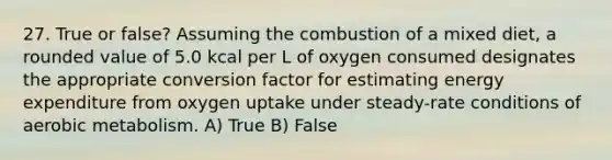 27. True or false? Assuming the combustion of a mixed diet, a rounded value of 5.0 kcal per L of oxygen consumed designates the appropriate conversion factor for estimating energy expenditure from oxygen uptake under steady-rate conditions of aerobic metabolism. A) True B) False