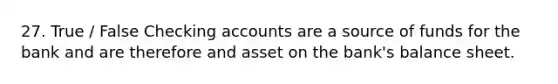 27. True / False Checking accounts are a source of funds for the bank and are therefore and asset on the bank's balance sheet.