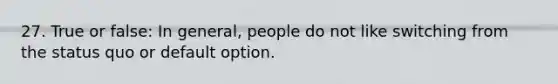 27. True or false: In general, people do not like switching from the status quo or default option.