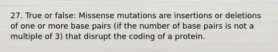 27. True or false: Missense mutations are insertions or deletions of one or more base pairs (if the number of base pairs is not a multiple of 3) that disrupt the coding of a protein.