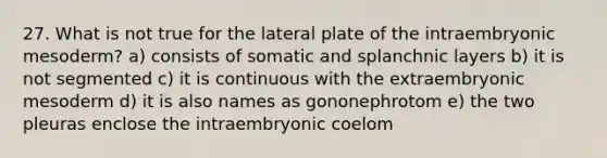 27. What is not true for the lateral plate of the intraembryonic mesoderm? a) consists of somatic and splanchnic layers b) it is not segmented c) it is continuous with the extraembryonic mesoderm d) it is also names as gononephrotom e) the two pleuras enclose the intraembryonic coelom