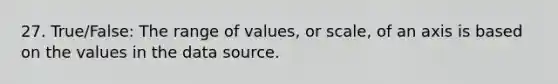 27. True/False: The range of values, or scale, of an axis is based on the values in the data source.