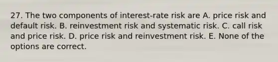 27. The two components of interest-rate risk are A. price risk and default risk. B. reinvestment risk and systematic risk. C. call risk and price risk. D. price risk and reinvestment risk. E. None of the options are correct.