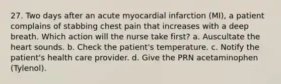 27. Two days after an acute myocardial infarction (MI), a patient complains of stabbing chest pain that increases with a deep breath. Which action will the nurse take first? a. Auscultate the heart sounds. b. Check the patient's temperature. c. Notify the patient's health care provider. d. Give the PRN acetaminophen (Tylenol).