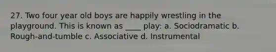 27. Two four year old boys are happily wrestling in the playground. This is known as ____ play: a. Sociodramatic b. Rough-and-tumble c. Associative d. Instrumental