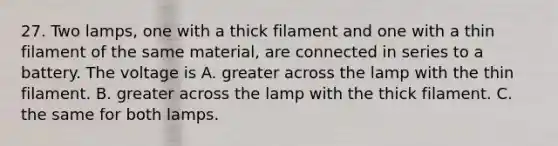 27. Two lamps, one with a thick filament and one with a thin filament of the same material, are connected in series to a battery. The voltage is A. greater across the lamp with the thin filament. B. greater across the lamp with the thick filament. C. the same for both lamps.