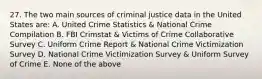 27. The two main sources of criminal justice data in the United States are: A. United Crime Statistics & National Crime Compilation B. FBI Crimstat & Victims of Crime Collaborative Survey C. Uniform Crime Report & National Crime Victimization Survey D. National Crime Victimization Survey & Uniform Survey of Crime E. None of the above