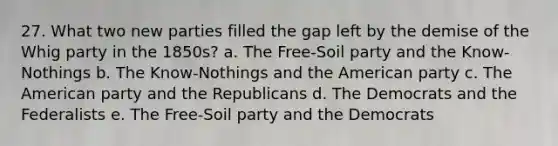 27. What two new parties filled the gap left by the demise of the Whig party in the 1850s? a. The Free-Soil party and the Know-Nothings b. The Know-Nothings and the American party c. The American party and the Republicans d. The Democrats and the Federalists e. The Free-Soil party and the Democrats