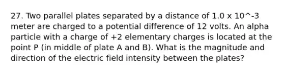 27. Two parallel plates separated by a distance of 1.0 x 10^-3 meter are charged to a potential difference of 12 volts. An alpha particle with a charge of +2 elementary charges is located at the point P (in middle of plate A and B). What is the magnitude and direction of the electric field intensity between the plates?