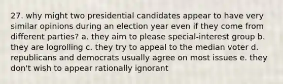 27. why might two presidential candidates appear to have very similar opinions during an election year even if they come from different parties? a. they aim to please special-interest group b. they are logrolling c. they try to appeal to the median voter d. republicans and democrats usually agree on most issues e. they don't wish to appear rationally ignorant