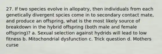 27. If two species evolve in allopatry, then individuals from each genetically divergent spcies come in to secondary contact mate, and produce an offspring, what is the most likely source of breakdown in the hybrid offspring (both male and female offspring)? a. Sexual selection against hydrids will lead to low fitness b. Mitochondrial dysfunction c. Trick question d. Mothers curse