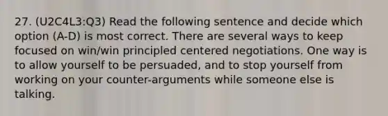 27. (U2C4L3:Q3) Read the following sentence and decide which option (A-D) is most correct. There are several ways to keep focused on win/win principled centered negotiations. One way is to allow yourself to be persuaded, and to stop yourself from working on your counter-arguments while someone else is talking.