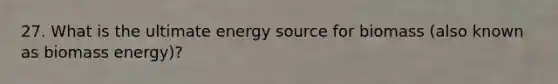 27. What is the ultimate energy source for biomass (also known as biomass energy)?