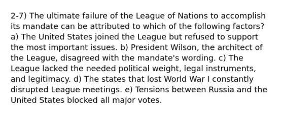 2-7) The ultimate failure of the League of Nations to accomplish its mandate can be attributed to which of the following factors? a) The United States joined the League but refused to support the most important issues. b) President Wilson, the architect of the League, disagreed with the mandate's wording. c) The League lacked the needed political weight, legal instruments, and legitimacy. d) The states that lost World War I constantly disrupted League meetings. e) Tensions between Russia and the United States blocked all major votes.