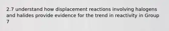 2.7 understand how displacement reactions involving halogens and halides provide evidence for the trend in reactivity in Group 7