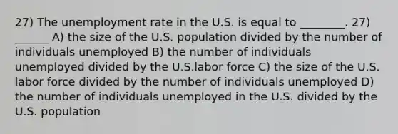 27) The unemployment rate in the U.S. is equal to ________. 27) ______ A) the size of the U.S. population divided by the number of individuals unemployed B) the number of individuals unemployed divided by the U.S.labor force C) the size of the U.S. labor force divided by the number of individuals unemployed D) the number of individuals unemployed in the U.S. divided by the U.S. population