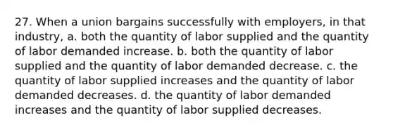 27. When a union bargains successfully with employers, in that industry, a. both the quantity of labor supplied and the quantity of labor demanded increase. b. both the quantity of labor supplied and the quantity of labor demanded decrease. c. the quantity of labor supplied increases and the quantity of labor demanded decreases. d. the quantity of labor demanded increases and the quantity of labor supplied decreases.