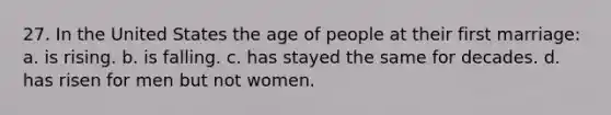 27. In the United States the age of people at their first marriage: a. is rising. b. is falling. c. has stayed the same for decades. d. has risen for men but not women.