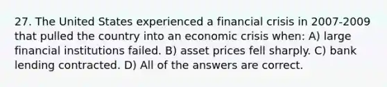 27. The United States experienced a financial crisis in 2007-2009 that pulled the country into an economic crisis when: A) large financial institutions failed. B) asset prices fell sharply. C) bank lending contracted. D) All of the answers are correct.