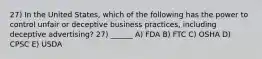 27) In the United States, which of the following has the power to control unfair or deceptive business practices, including deceptive advertising? 27) ______ A) FDA B) FTC C) OSHA D) CPSC E) USDA