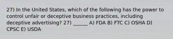 27) In the United States, which of the following has the power to control unfair or deceptive business practices, including deceptive advertising? 27) ______ A) FDA B) FTC C) OSHA D) CPSC E) USDA