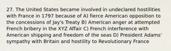 27. The United States became involved in undeclared hostilities with France in 1797 because of A) fierce American opposition to the concessions of Jay's Treaty B) American anger at attempted French bribery in the XYZ Affair C) French interference with American shipping and freedom of the seas D) President Adams' sympathy with Britain and hostility to Revolutionary France