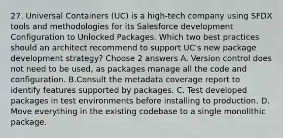 27. Universal Containers (UC) is a high-tech company using SFDX tools and methodologies for its Salesforce development Configuration to Unlocked Packages. Which two best practices should an architect recommend to support UC's new package development strategy? Choose 2 answers A. Version control does not need to be used, as packages manage all the code and configuration. B.Consult the metadata coverage report to identify features supported by packages. C. Test developed packages in test environments before installing to production. D. Move everything in the existing codebase to a single monolithic package.