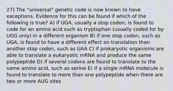 27) The "universal" genetic code is now known to have exceptions. Evidence for this can be found if which of the following is true? A) if UGA, usually a stop codon, is found to code for an amino acid such as tryptophan (usually coded for by UGG only) in a different organism B) if one stop codon, such as UGA, is found to have a different effect on translation than another stop codon, such as UAA C) if prokaryotic organisms are able to translate a eukaryotic mRNA and produce the same polypeptide D) if several codons are found to translate to the same amino acid, such as serine E) if a single mRNA molecule is found to translate to more than one polypeptide when there are two or more AUG sites