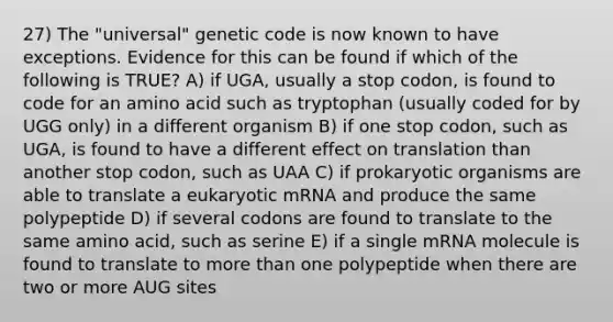 27) The "universal" genetic code is now known to have exceptions. Evidence for this can be found if which of the following is TRUE? A) if UGA, usually a stop codon, is found to code for an amino acid such as tryptophan (usually coded for by UGG only) in a different organism B) if one stop codon, such as UGA, is found to have a different effect on translation than another stop codon, such as UAA C) if prokaryotic organisms are able to translate a eukaryotic mRNA and produce the same polypeptide D) if several codons are found to translate to the same amino acid, such as serine E) if a single mRNA molecule is found to translate to <a href='https://www.questionai.com/knowledge/keWHlEPx42-more-than' class='anchor-knowledge'>more than</a> one polypeptide when there are two or more AUG sites