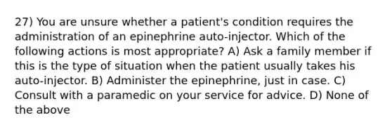 27) You are unsure whether a patient's condition requires the administration of an epinephrine auto-injector. Which of the following actions is most appropriate? A) Ask a family member if this is the type of situation when the patient usually takes his auto-injector. B) Administer the epinephrine, just in case. C) Consult with a paramedic on your service for advice. D) None of the above