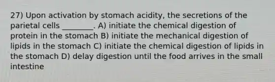 27) Upon activation by stomach acidity, the secretions of the parietal cells ________. A) initiate the chemical digestion of protein in the stomach B) initiate the mechanical digestion of lipids in the stomach C) initiate the chemical digestion of lipids in the stomach D) delay digestion until the food arrives in the small intestine