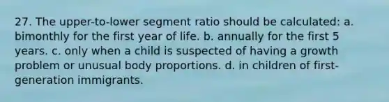 27. The upper-to-lower segment ratio should be calculated: a. bimonthly for the first year of life. b. annually for the first 5 years. c. only when a child is suspected of having a growth problem or unusual body proportions. d. in children of first-generation immigrants.